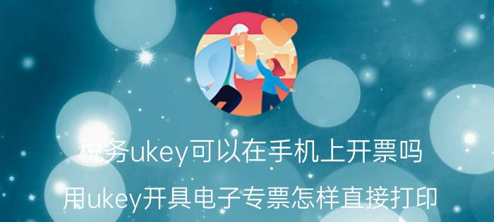 税务ukey可以在手机上开票吗 用ukey开具电子专票怎样直接打印？